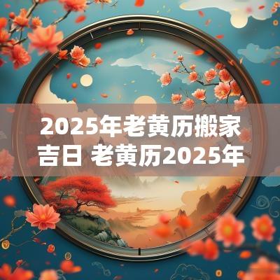 2025年老黄历搬家吉日 老黄历2025年黄道吉日