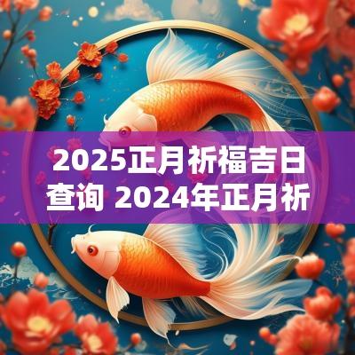 2025正月祈福吉日查询 2025年正月祈福吉日查询