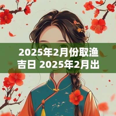 2025年2月份取渔吉日 2025年2月出生属什么几月备孕