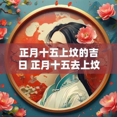 正月十五上坟的吉日 正月十五去上坟可以吗 正月十五上坟的吉日 正月十五去上坟可以吗