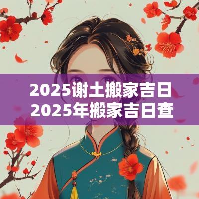 2025谢土搬家吉日 2025年搬家吉日查询