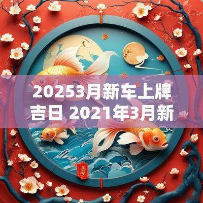 20253月新车上牌吉日 2025年3月新车上牌黄道吉日一览表