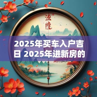 2025年买车入户吉日 2025年进新房的黄道吉日有哪些