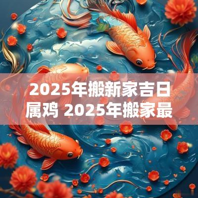 2025年搬新家吉日属鸡 2025年搬家最旺的属相
