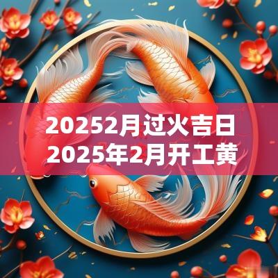 20252月过火吉日 2025年2月开工黄道吉日是哪几天