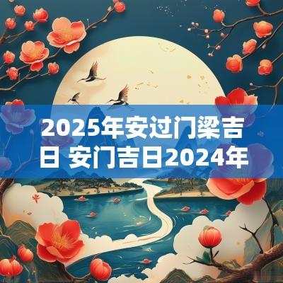 2025年安过门梁吉日 安门吉日2025年最佳时间