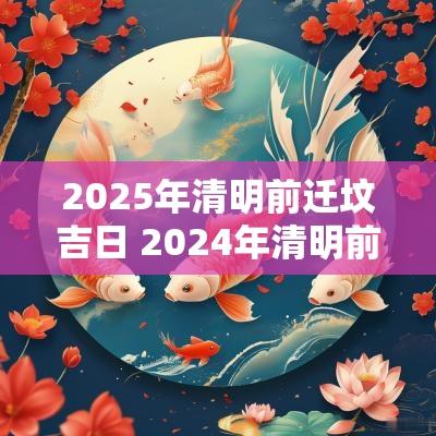 2025年清明前迁坟吉日 2025年清明前迁坟最佳时间