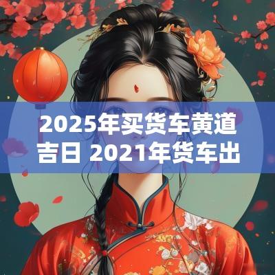 2025年买货车黄道吉日 2025年货车出车吉日