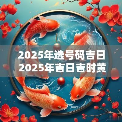2025年选号码吉日 2025年吉日吉时黄道吉日