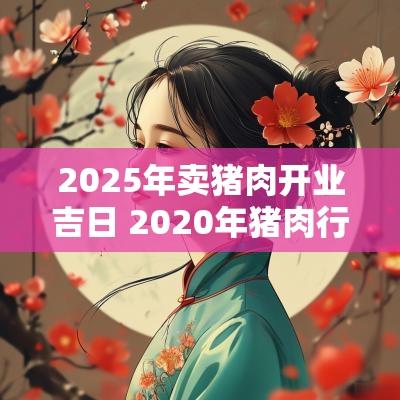 2025年卖猪肉开业吉日 2025年猪肉行业发展阶段