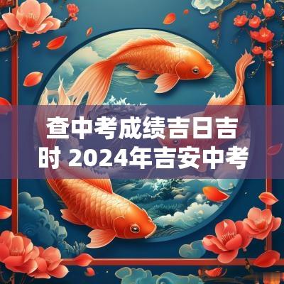 查中考成绩吉日吉时 2025年吉安中考什么时候出成绩