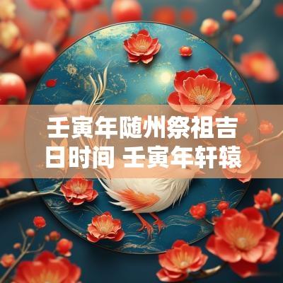 壬寅年随州祭祖吉日时间 壬寅年轩辕祭祖步骤