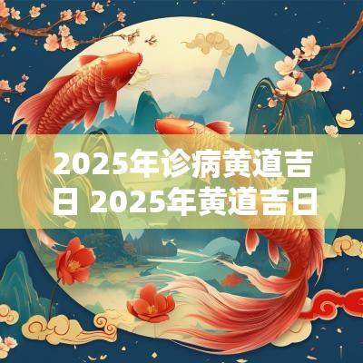 2025年诊病黄道吉日 2025年黄道吉日查询