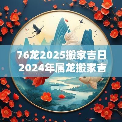 76龙2025搬家吉日 2025年属龙搬家吉日有哪些