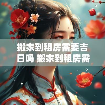 搬家到租房需要吉日吗 搬家到租房需要吉日吗请问