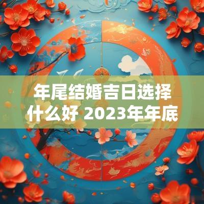 年尾结婚吉日选择什么好 2025年年底适合结婚的黄道吉日