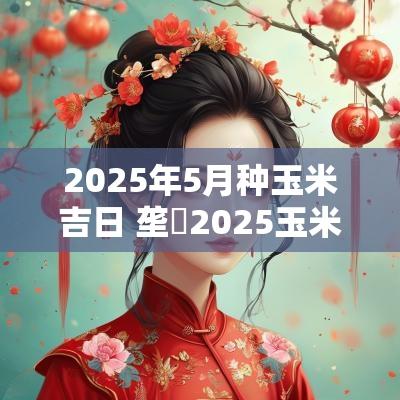 2025年5月种玉米吉日 垄昇2025玉米种