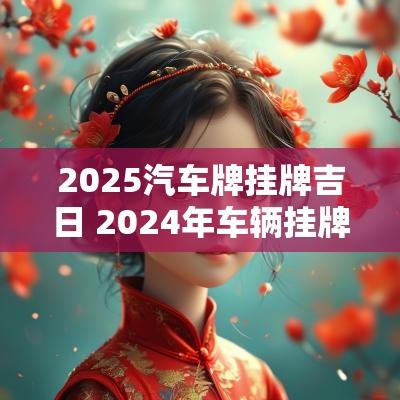 2025汽车牌挂牌吉日 2025年车辆挂牌黄道吉日