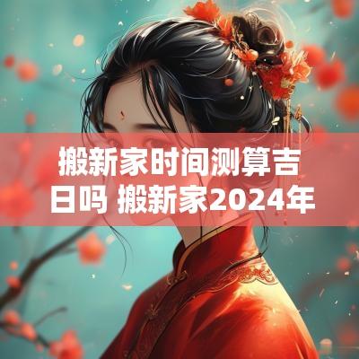 搬新家时间测算吉日吗 搬新家2026年黄道吉日 搬新家时间测算吉日吗 搬新家2026年黄道吉日