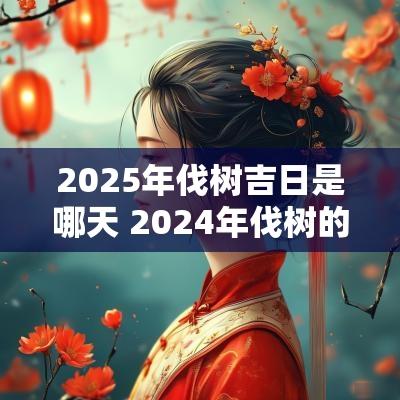 2025年伐树吉日是哪天 2025年伐树的黄道吉日
