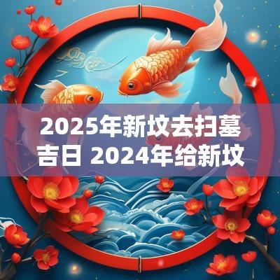 2025年新坟去扫墓吉日 2025年给新坟扫墓最佳时间是多少