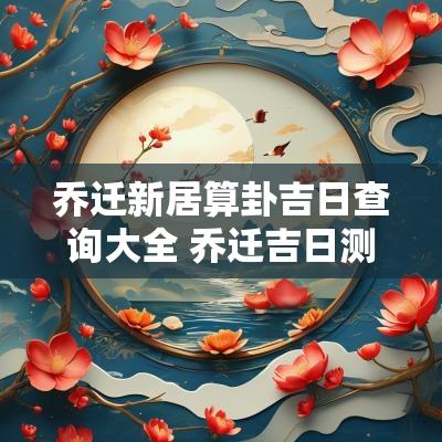 乔迁新居算卦吉日查询大全 乔迁吉日测算免费查询