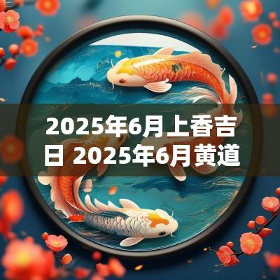 2025年6月上香吉日 2025年6月黄道吉日一览表