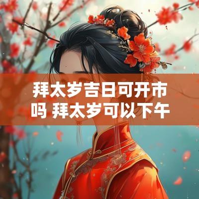 拜太岁吉日可开市吗 拜太岁可以下午去吗