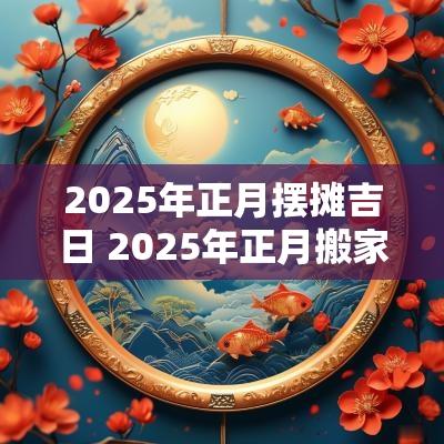 2025年正月摆摊吉日 2025年正月搬家最吉利的日子
