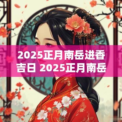2025正月南岳进香吉日 2025正月南岳进香吉日是哪一天