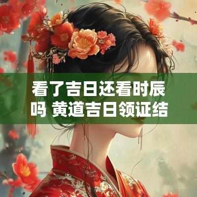看了吉日还看时辰吗 黄道吉日领证结婚看时辰吗