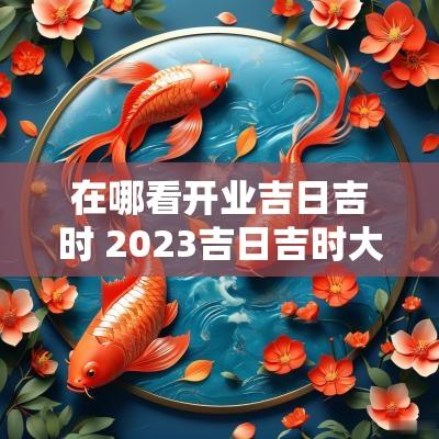 在哪看开业吉日吉时 2025吉日吉时大全表适合开业