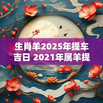 生肖羊2025年提车吉日 2025年属羊提车吉日