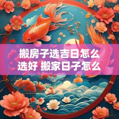 搬房子选吉日怎么选好 搬家日子怎么选黄道吉日2025