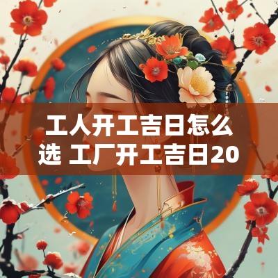 工人开工吉日怎么选 工厂开工吉日2025