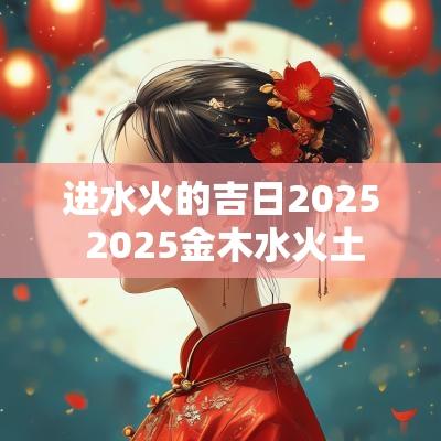 进水火的吉日2025 2025金木水火土