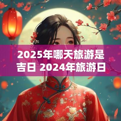 2025年哪天旅游是吉日 2025年旅游日