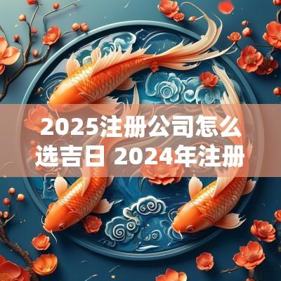 2025注册公司怎么选吉日 2025年注册公司好日子有哪些