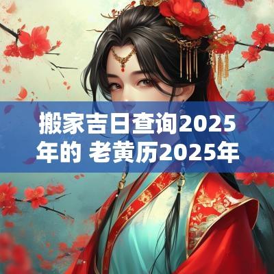 搬家吉日查询2025年的 老黄历2025年搬家黄道吉日查询