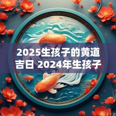 2025生孩子的黄道吉日 2025年生孩子黄道吉日一览表