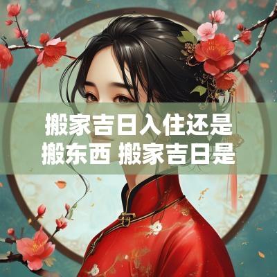 搬家吉日入住还是搬东西 搬家吉日是指入住还是搬东西