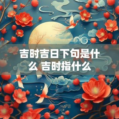 吉时吉日下句是什么 吉时指什么