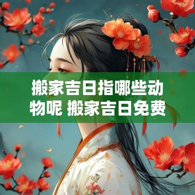 搬家吉日指哪些动物呢 搬家吉日免费测算