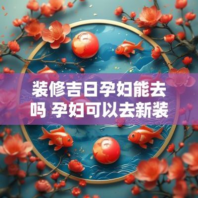 装修吉日孕妇能去吗 孕妇可以去新装修的房子里吗