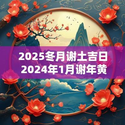 2025冬月谢土吉日 2025年1月谢年黄道吉日