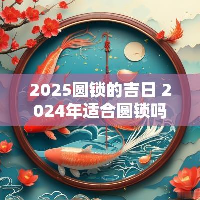 2025圆锁的吉日 2025年适合圆锁吗