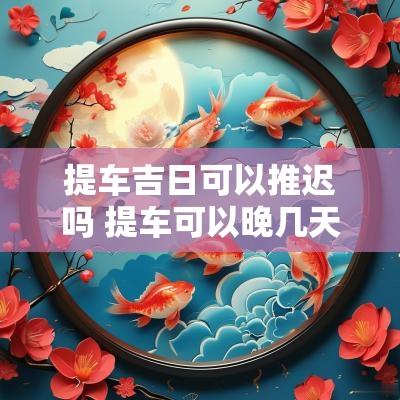 提车吉日可以推迟吗 提车可以晚几天吗