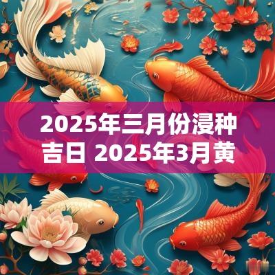 2025年三月份浸种吉日 2025年3月黄道吉日是哪几天