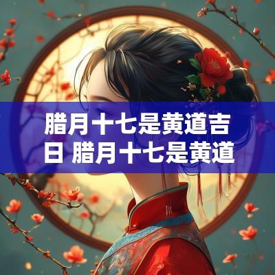 腊月十七是黄道吉日 腊月十七是黄道吉日吗2025