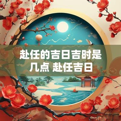 赴任的吉日吉时是几点 赴任吉日